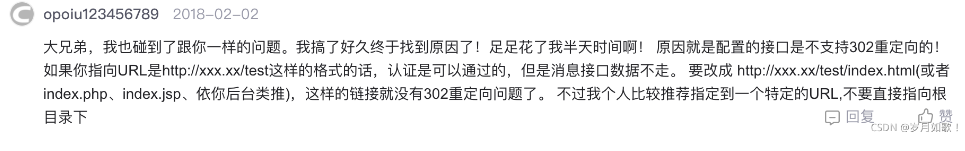 大兄弟，我也碰到了跟你一樣的問題。我搞了好久終于找到原因了！足足花了我半天時間??！原因就是配置的接口是不支持302重定向的！如果你指向URL是http：//xxx.xx/test這樣的格式的話，認證是可以通過的，但是消息接口數(shù)據(jù)不走。要改成http：//xxx.xx/test/index. html(或者index.php、index.jsp、依你后臺類推），這樣的鏈接就沒有302重定向問題了。不過我個人比較推薦指定到一個特定的URL，不要直接指向根